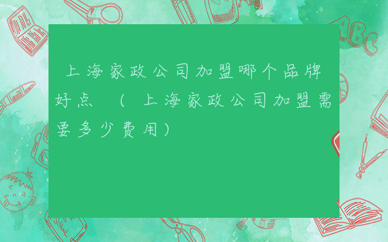 上海家政公司加盟哪个品牌好点 (上海家政公司加盟需要多少费用)
